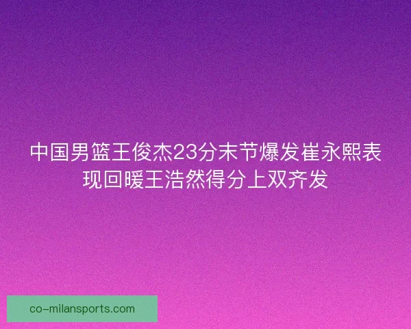 中国男篮王俊杰23分末节爆发崔永熙表现回暖王浩然得分上双齐发